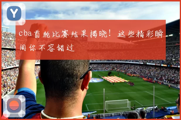 cba首轮比赛结果揭晓！这些精彩瞬间你不容错过