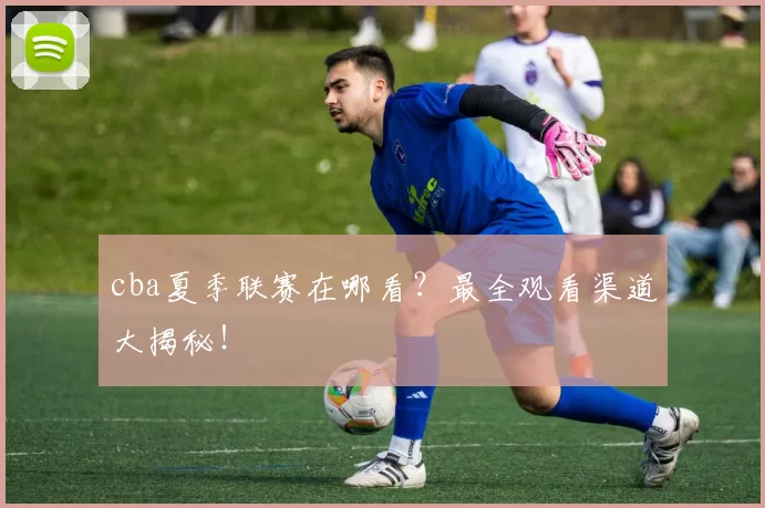 cba夏季联赛在哪看？最全观看渠道大揭秘！