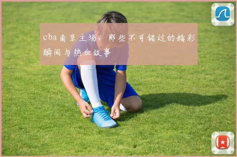 cba南京主场，那些不可错过的精彩瞬间与热血故事