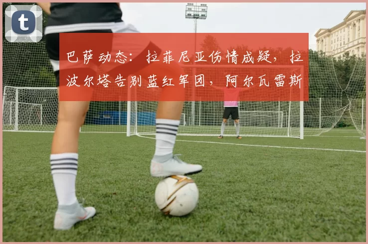 巴萨动态：拉菲尼亚伤情成疑，拉波尔塔告别蓝红军团，阿尔瓦雷斯竞选引热议