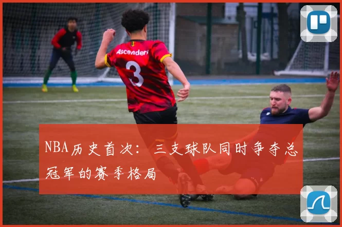 NBA历史首次：三支球队同时争夺总冠军的赛季格局
