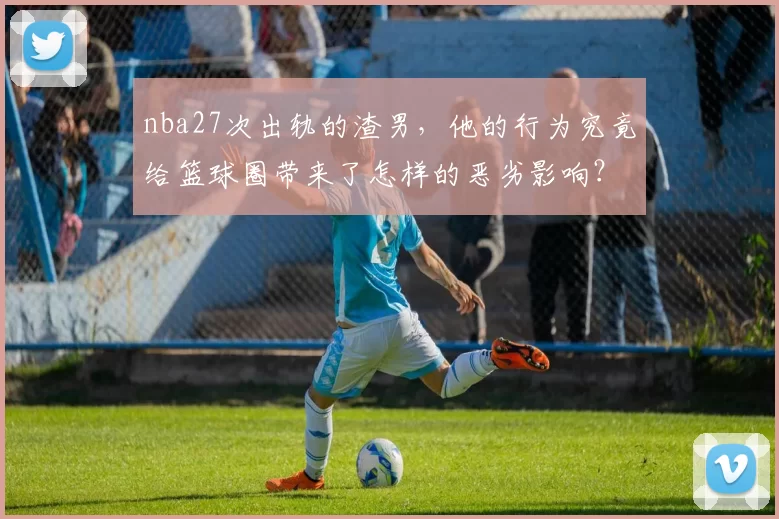 nba27次出轨的渣男，他的行为究竟给篮球圈带来了怎样的恶劣影响？