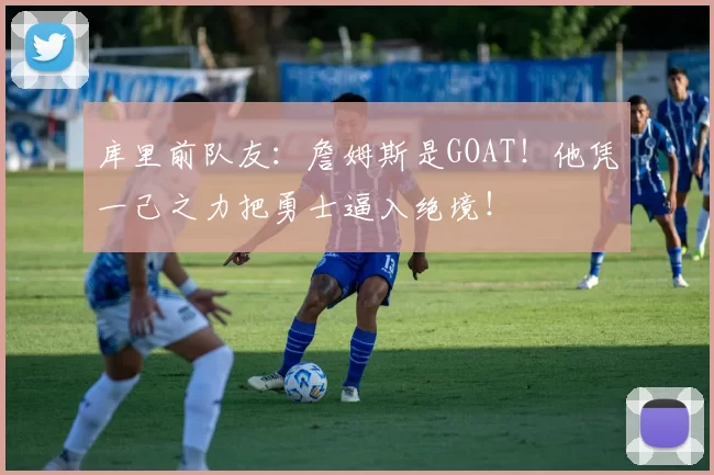 库里前队友：詹姆斯是GOAT！他凭一己之力把勇士逼入绝境！