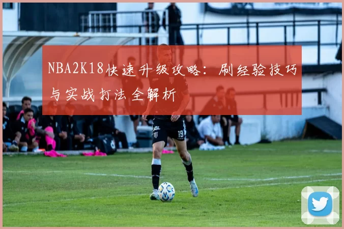 NBA2K18快速升级攻略：刷经验技巧与实战打法全解析