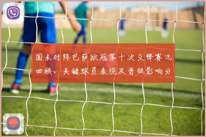 国米对阵巴萨欧冠第十次交锋赛况回顾、关键球员表现及晋级影响分析