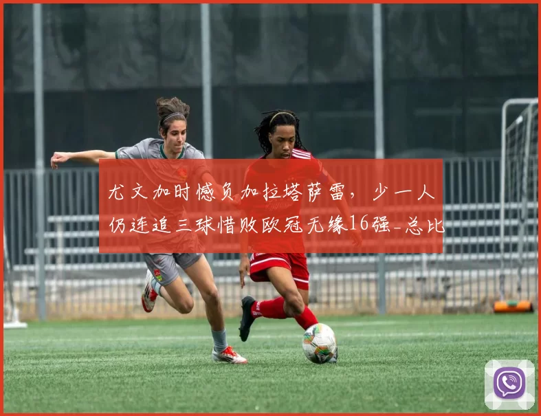 尤文加时憾负加拉塔萨雷，少一人仍连追三球惜败欧冠无缘16强_总比分_国米_意甲