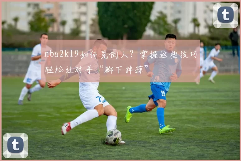 nba2k19如何晃倒人？掌握这些技巧轻松让对手“脚下拌蒜”
