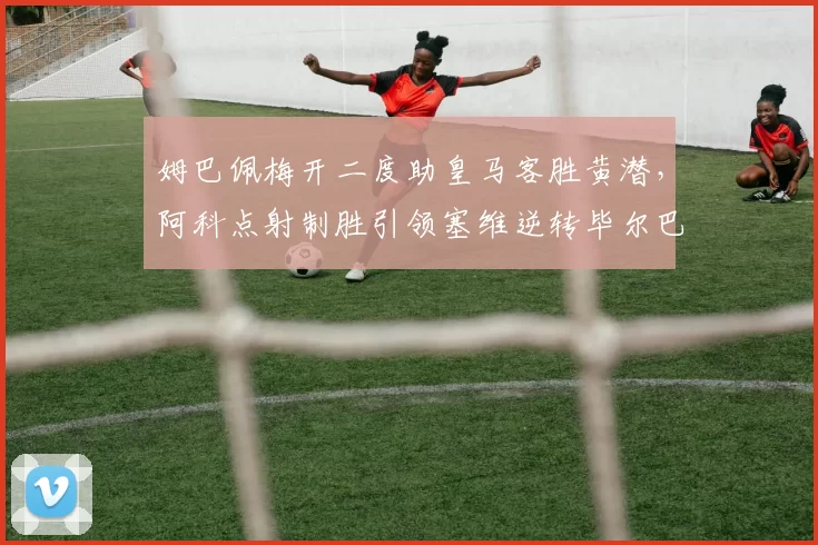 姆巴佩梅开二度助皇马客胜黄潜，阿科点射制胜引领塞维逆转毕尔巴鄂竞技！_比赛_欧冠_皇家马德里