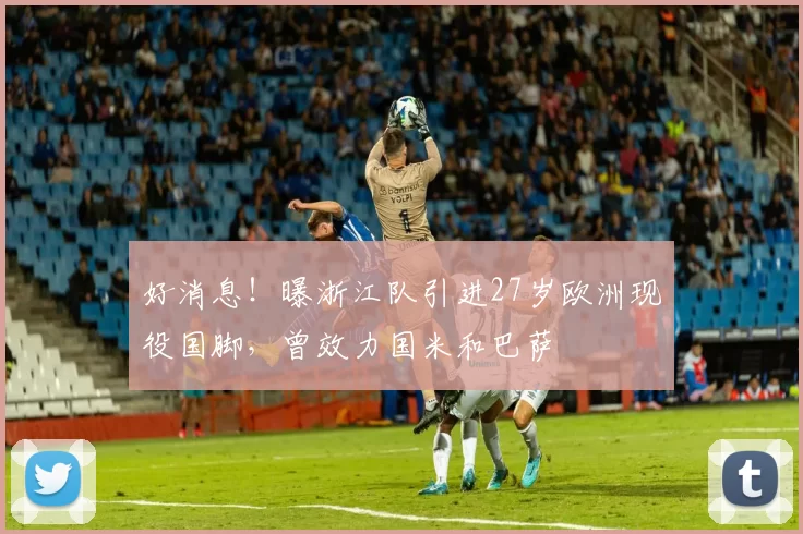 好消息！曝浙江队引进27岁欧洲现役国脚，曾效力国米和巴萨