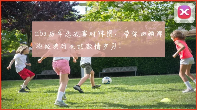 nba历年总决赛对阵图,带你回顾那些经典对决的激情岁月!