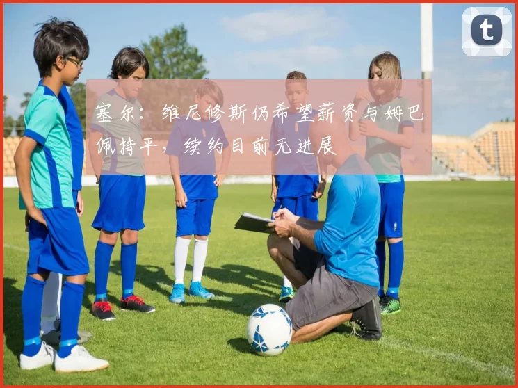 塞尔:维尼修斯仍希望薪资与姆巴佩持平,续约目前无进展