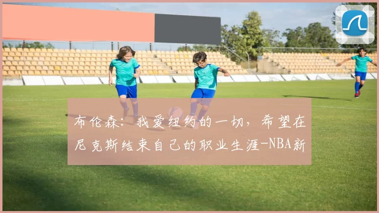 布伦森：我爱纽约的一切，希望在尼克斯结束自己的职业生涯-NBA新闻