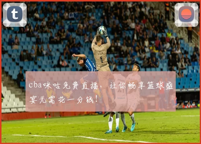 cba咪咕免费直播,让你畅享篮球盛宴无需花一分钱!