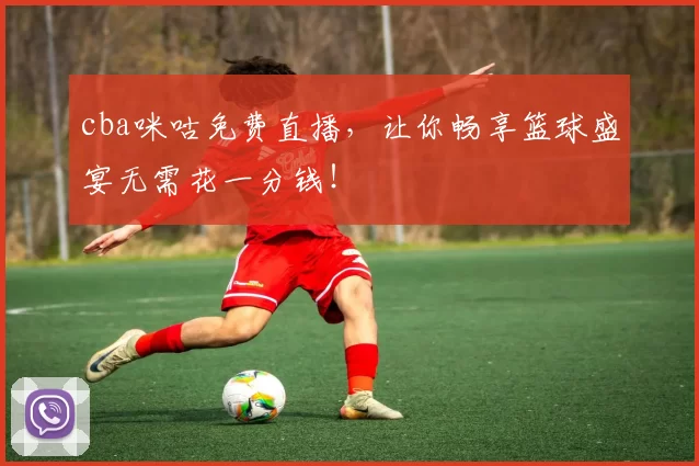 cba咪咕免费直播,让你畅享篮球盛宴无需花一分钱!