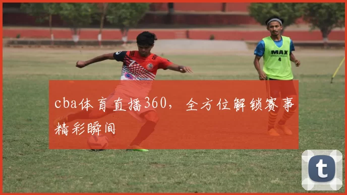 cba体育直播360，全方位解锁赛事精彩瞬间