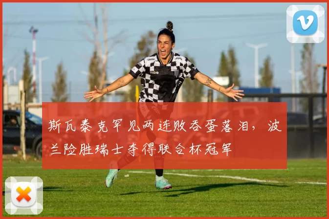 斯瓦泰克罕见两连败吞蛋落泪，波兰险胜瑞士夺得联合杯冠军