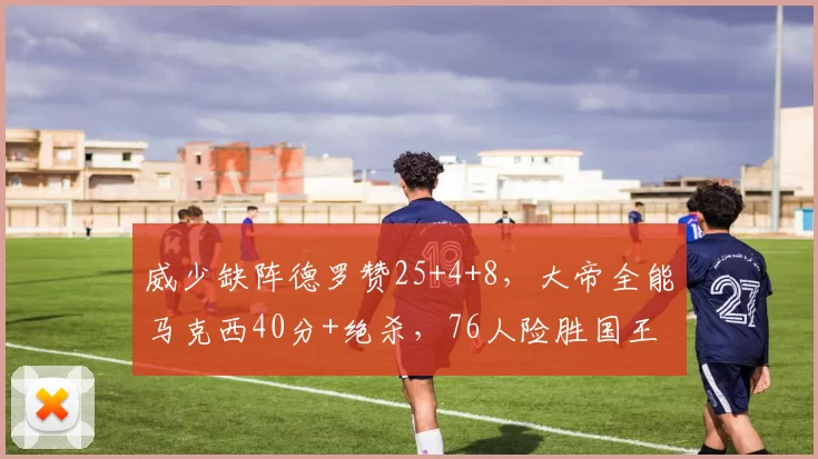 威少缺阵德罗赞25+4+8，大帝全能马克西40分+绝杀，76人险胜国王