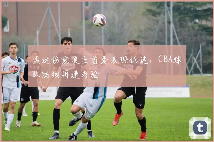 孟达伤愈复出首秀表现低迷，CBA球队防线再遭考验