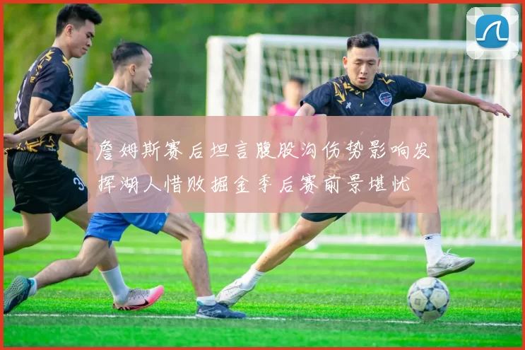 詹姆斯赛后坦言腹股沟伤势影响发挥湖人惜败掘金季后赛前景堪忧