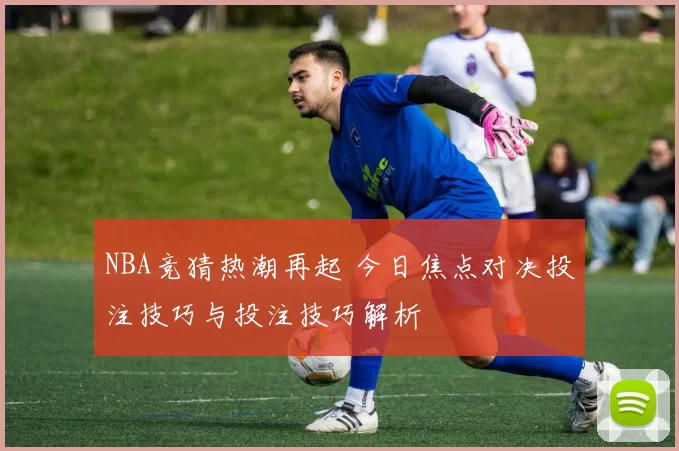NBA竞猜热潮再起 今日焦点对决投注技巧与投注技巧解析