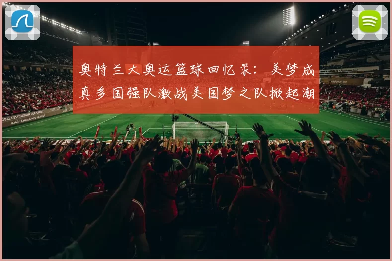 奥特兰大奥运篮球回忆录：美梦成真多国强队激战美国梦之队掀起潮流