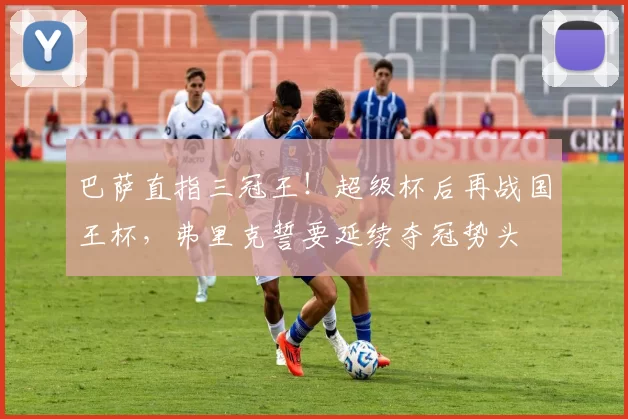 巴萨直指三冠王！超级杯后再战国王杯，弗里克誓要延续夺冠势头